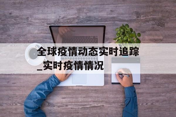 全球疫情动态实时追踪_实时疫情情况 全球疫情动态实时追踪_实时疫情情况